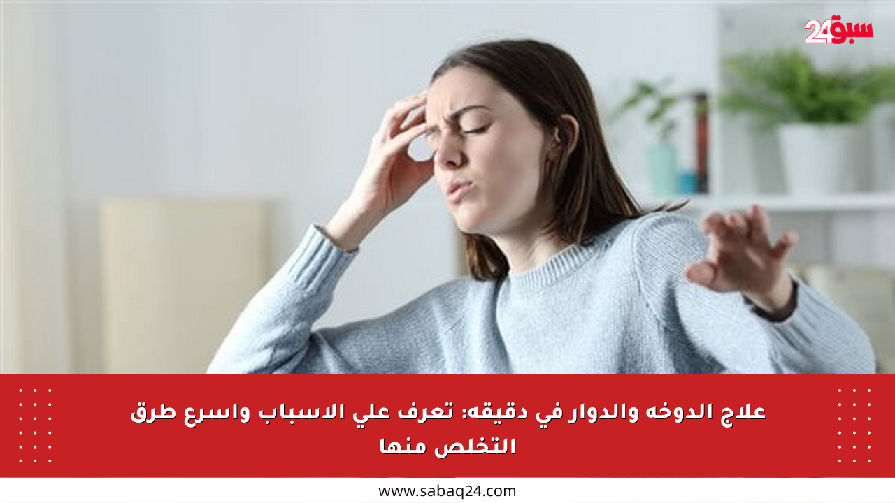 علاج الدوخة والدوار في دقيقة: تعرف على الأسباب وأسرع طرق التخلص منها